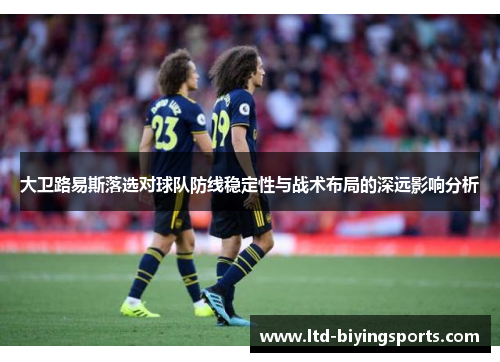 大卫路易斯落选对球队防线稳定性与战术布局的深远影响分析