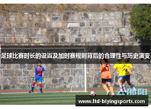 足球比赛时长的设置及加时赛规则背后的合理性与历史演变 足球比赛时长的设置及加时赛规则背后的合理性与历史演变